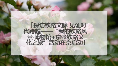 探访铁路文脉 见证时代跨越——“我的铁路风景·博物馆+京张铁路文化之旅”活动在京启动