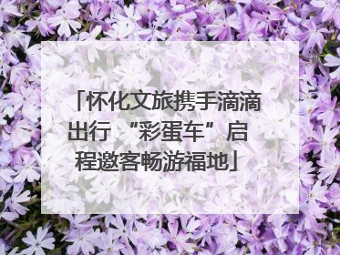怀化文旅携手滴滴出行 “彩蛋车”启程邀客畅游福地