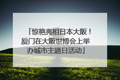 惊艳亮相日本大阪！厦门在大阪世博会上举办城市主题日活动