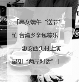 惠女端午“送节”忙 台湾乡亲包粽乐——惠安西头村上演最甜“两岸对话”