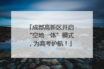 成都高新区开启“空地一体”模式，为高考护航！