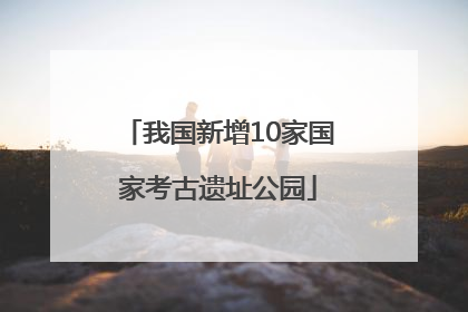 我国新增10家国家考古遗址公园