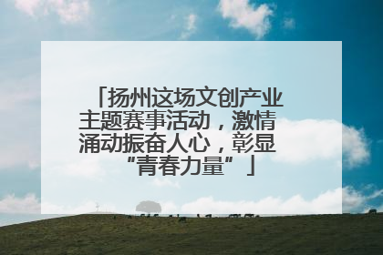 扬州这场文创产业主题赛事活动，激情涌动振奋人心，彰显“青春力量”