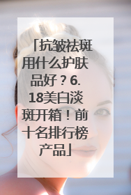 抗皱祛斑用什么护肤品好？6.18美白淡斑开箱！前十名排行榜产品