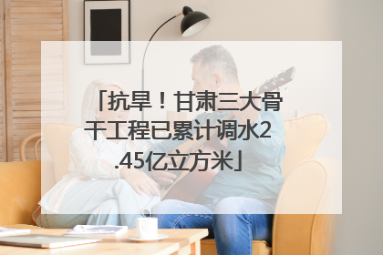 抗旱！甘肃三大骨干工程已累计调水2.45亿立方米