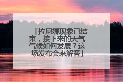 拉尼娜现象已结束，接下来的天气气候如何发展？这场发布会来解答