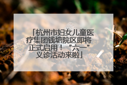 杭州市妇女儿童医疗集团钱塘院区即将正式启用！“六一”义诊活动来啦