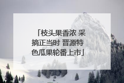 枝头果香浓 采摘正当时 晋源特色瓜果轮番上市