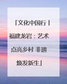文化中国行丨福建龙岩：艺术点亮乡村 非遗焕发新生