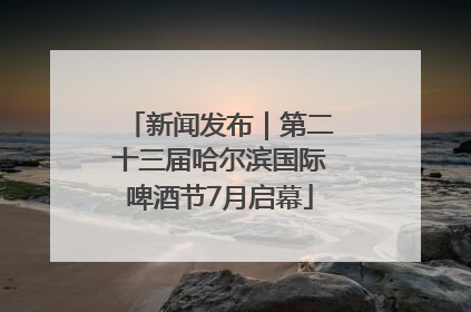 新闻发布｜第二十三届哈尔滨国际啤酒节7月启幕