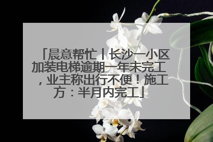 晨意帮忙丨长沙一小区加装电梯逾期一年未完工，业主称出行不便！施工方：半月内完工