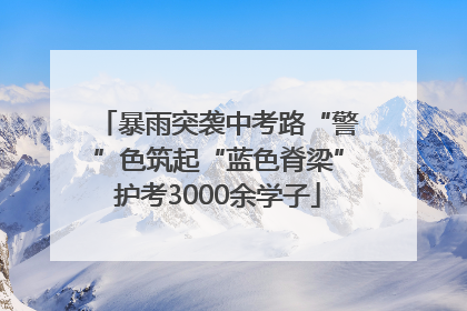 暴雨突袭中考路“警”色筑起“蓝色脊梁”护考3000余学子