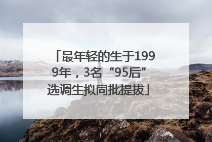 最年轻的生于1999年,3名“95后”选调生拟同批提拔