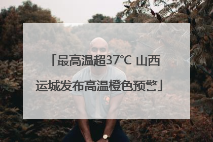 最高温超37℃ 山西运城发布高温橙色预警