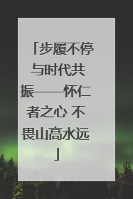 步履不停 与时代共振——怀仁者之心 不畏山高水远