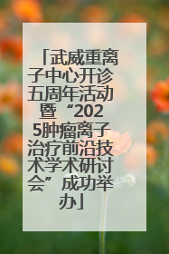 武威重离子中心开诊五周年活动暨“2025肿瘤离子治疗前沿技术学术研讨会”成功举办