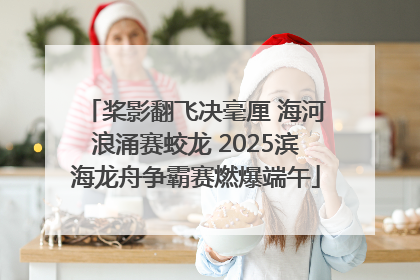 桨影翻飞决毫厘 海河浪涌赛蛟龙 2025滨海龙舟争霸赛燃爆端午