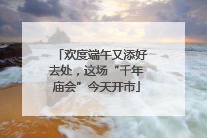 欢度端午又添好去处，这场“千年庙会”今天开市
