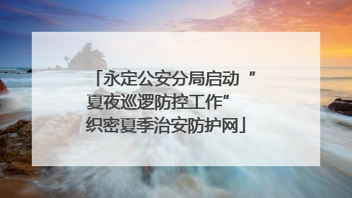 永定公安分局启动“夏夜巡逻防控工作” 织密夏季治安防护网