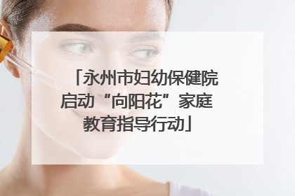 永州市妇幼保健院启动“向阳花”家庭教育指导行动