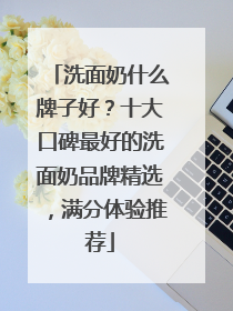 洗面奶什么牌子好？十大口碑最好的洗面奶品牌精选，满分体验推荐