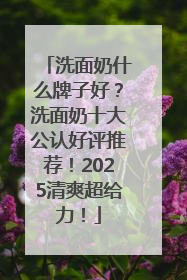 洗面奶什么牌子好？洗面奶十大公认好评推荐！2025清爽超给力！