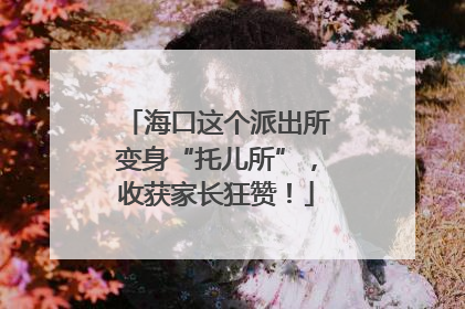 海口这个派出所变身“托儿所”，收获家长狂赞！
