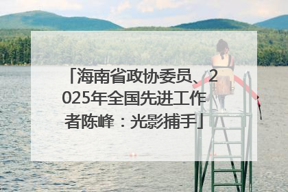海南省政协委员、2025年全国先进工作者陈峰：光影捕手