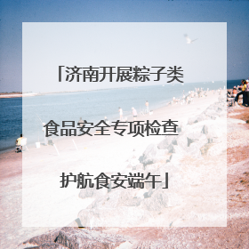 济南开展粽子类食品安全专项检查 护航食安端午