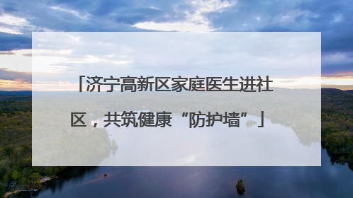 济宁高新区家庭医生进社区，共筑健康“防护墙”