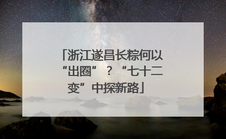 浙江遂昌长粽何以“出圈”？“七十二变”中探新路