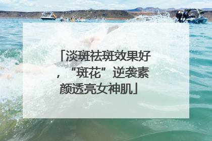 淡斑祛斑效果好，“斑花”逆袭素颜透亮女神肌