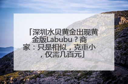 深圳水贝黄金出现黄金版Labubu？商家：只是相似，克重小，仅需几百元