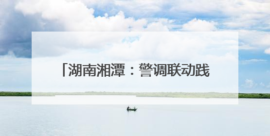湖南湘潭：警调联动践初心 枫桥经验焕新彩