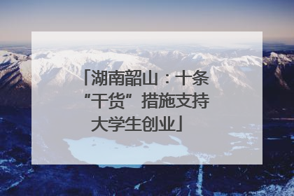 湖南韶山：十条“干货”措施支持大学生创业