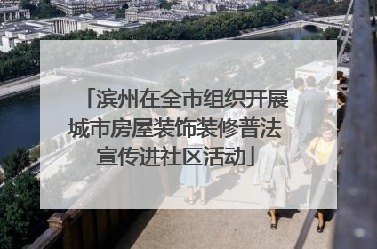 滨州在全市组织开展城市房屋装饰装修普法宣传进社区活动