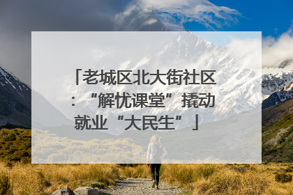 老城区北大街社区：“解忧课堂”撬动就业“大民生”