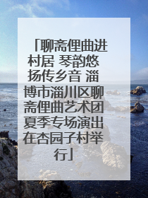 聊斋俚曲进村居 琴韵悠扬传乡音 淄博市淄川区聊斋俚曲艺术团夏季专场演出在杏园子村举行