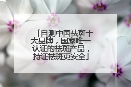 自测中国祛斑十大品牌，国家唯一认证的祛斑产品，持证祛斑更安全
