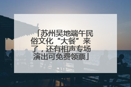 苏州吴地端午民俗文化“大餐”来了，还有相声专场演出可免费领票