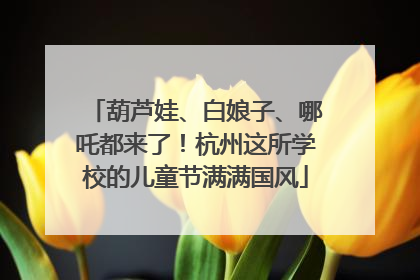 葫芦娃、白娘子、哪吒都来了！杭州这所学校的儿童节满满国风