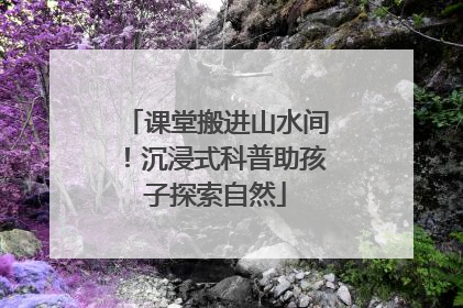 课堂搬进山水间！沉浸式科普助孩子探索自然