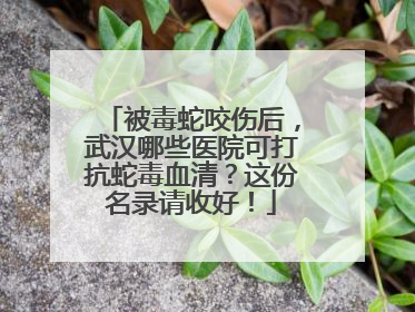 被毒蛇咬伤后，武汉哪些医院可打抗蛇毒血清？这份名录请收好！