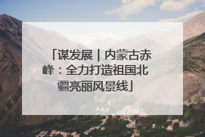 谋发展｜内蒙古赤峰：全力打造祖国北疆亮丽风景线