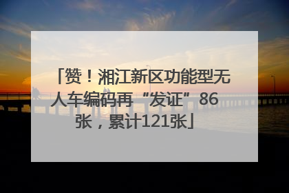 赞！湘江新区功能型无人车编码再“发证”86张，累计121张