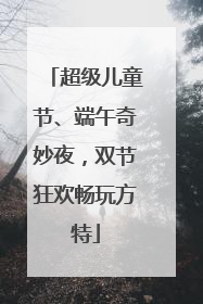 超级儿童节、端午奇妙夜，双节狂欢畅玩方特