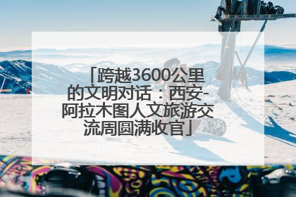 跨越3600公里的文明对话：西安-阿拉木图人文旅游交流周圆满收官