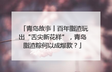 青岛故事丨百年脂渣玩出“舌尖新花样”，青岛脂渣粽何以成爆款？