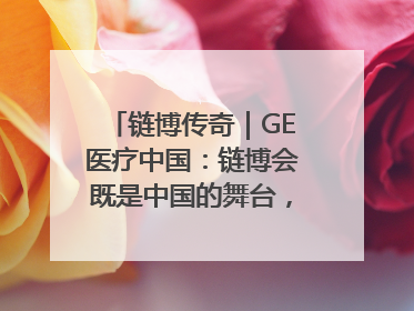 链博传奇｜GE医疗中国：链博会既是中国的舞台，也是世界的橱窗