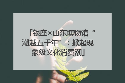 银座×山东博物馆“潮越五千年”：掀起现象级文化消费潮